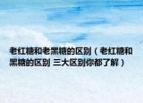 老红糖和老黑糖的区别（老红糖和黑糖的区别 三大区别你都了解）