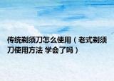 传统剃须刀怎么使用（老式剃须刀使用方法 学会了吗）