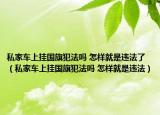 私家车上挂国旗犯法吗 怎样就是违法了（私家车上挂国旗犯法吗 怎样就是违法）