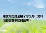 用艾叶把脚泡黑了怎么办（艾叶泡脚脚变黑如何预防）