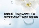 约女生第一次见面去哪里好（第一次约女生见面选什么地点 你知道吗）