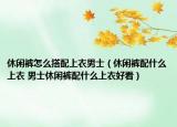 休闲裤怎么搭配上衣男士（休闲裤配什么上衣 男士休闲裤配什么上衣好看）