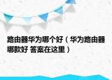 路由器华为哪个好（华为路由器哪款好 答案在这里）