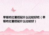 早餐吃红薯搭配什么比较好吃（早餐吃红薯搭配什么比较好）