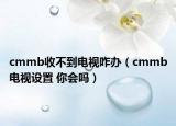 cmmb收不到电视咋办（cmmb电视设置 你会吗）