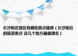 长沙附近景区有哪些景点推荐（长沙附近的旅游景点 这几个地方最值得去）