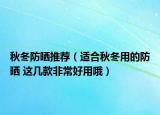 秋冬防晒推荐（适合秋冬用的防晒 这几款非常好用哦）