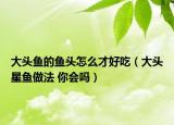 大头鱼的鱼头怎么才好吃（大头星鱼做法 你会吗）