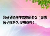 装修好的房子需要晾多久（装修房子晾多久 你知道吗）