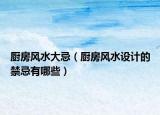 厨房风水大忌（厨房风水设计的禁忌有哪些）