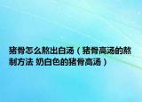 猪骨怎么熬出白汤（猪骨高汤的熬制方法 奶白色的猪骨高汤）
