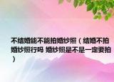 不结婚能不能拍婚纱照（结婚不拍婚纱照行吗 婚纱照是不是一定要拍）