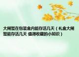 大闸蟹在包装盒内能存活几天（礼盒大闸蟹能存活几天 值得收藏的小知识）