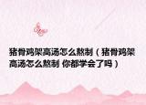猪骨鸡架高汤怎么熬制（猪骨鸡架高汤怎么熬制 你都学会了吗）