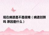 现在病退是不是很难（病退划算吗 原因是什么）