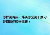 怎样洗鸡头（鸡头怎么洗干净 小妙招教你轻松搞定）