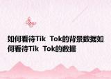 如何看待Tik  Tok的背景数据如何看待Tik  Tok的数据