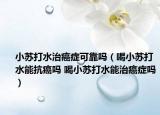 小苏打水治癌症可靠吗（喝小苏打水能抗癌吗 喝小苏打水能治癌症吗）