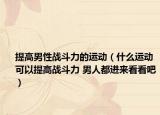 提高男性战斗力的运动（什么运动可以提高战斗力 男人都进来看看吧）