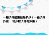 一颗子弹的重量是多少（一箱子弹多重 一箱步枪子弹有多重）