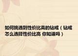 如何挑选到性价比高的钻戒（钻戒怎么选择性价比高 你知道吗）