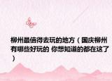 柳州最值得去玩的地方（国庆柳州有哪些好玩的 你想知道的都在这了）