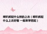 喇叭裤配什么样的上衣（嗽叭裤配什么上衣好看 一起来学搭配）