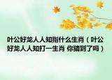 叶公好龙人人知指什么生肖（叶公好龙人人知打一生肖 你猜到了吗）