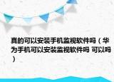 真的可以安装手机监视软件吗（华为手机可以安装监视软件吗 可以吗）