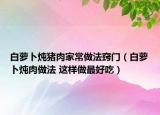 白萝卜炖猪肉家常做法窍门（白萝卜炖肉做法 这样做最好吃）