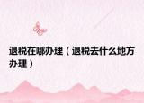 退税在哪办理（退税去什么地方办理）