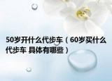 50岁开什么代步车（60岁买什么代步车 具体有哪些）