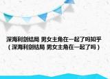 深海利剑结局 男女主角在一起了吗知乎（深海利剑结局 男女主角在一起了吗）