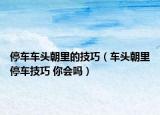 停车车头朝里的技巧（车头朝里停车技巧 你会吗）