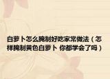 白萝卜怎么腌制好吃家常做法（怎样腌制黄色白萝卜 你都学会了吗）