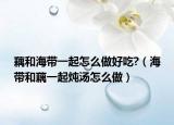 藕和海带一起怎么做好吃?（海带和藕一起炖汤怎么做）