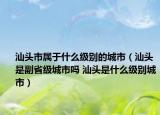 汕头市属于什么级别的城市（汕头是副省级城市吗 汕头是什么级别城市）