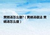 黄鳝汤怎么做?（黄蟮汤做法 黄蟮汤怎么做）