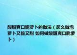 酸甜爽口脆萝卜的做法（怎么做泡萝卜又脆又甜 如何做酸甜爽口脆萝卜）