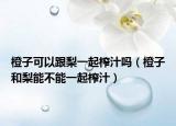 橙子可以跟梨一起榨汁吗（橙子和梨能不能一起榨汁）