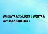 超长款卫衣怎么搭配（超短卫衣怎么搭配 你知道吗）