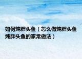 如何炖胖头鱼（怎么做炖胖头鱼炖胖头鱼的家常做法）