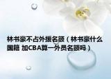 林书豪不占外援名额（林书豪什么国籍 加CBA算一外员名额吗）