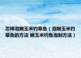 怎样泡嫩玉米钓草鱼（泡嫩玉米钓草鱼的方法 嫩玉米钓鱼泡制方法）