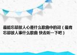 最能忘却故人心是什么歌曲中的词（最肯忘却故人事什么歌曲 快去听一下吧）