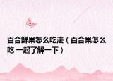 百合鲜果怎么吃法（百合果怎么吃 一起了解一下）