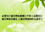 云贵川三省交界处是哪三个市（云贵川三省交界处在哪儿 三省交界地叫什么名字）