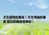 天生领导的星座（天生领袖的星座 前五的星座有哪些）
