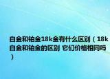 白金和铂金18k金有什么区别（18k白金和铂金的区别 它们价格相同吗）