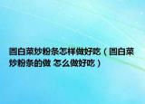圆白菜炒粉条怎样做好吃（圆白菜炒粉条的做 怎么做好吃）